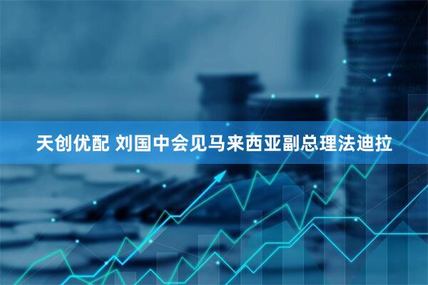 天创优配 刘国中会见马来西亚副总理法迪拉