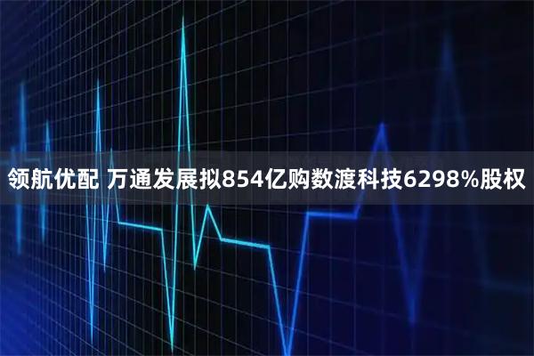 领航优配 万通发展拟854亿购数渡科技6298%股权
