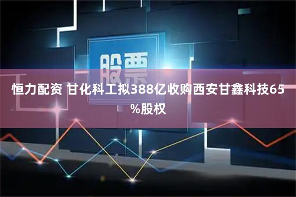恒力配资 甘化科工拟388亿收购西安甘鑫科技65%股权