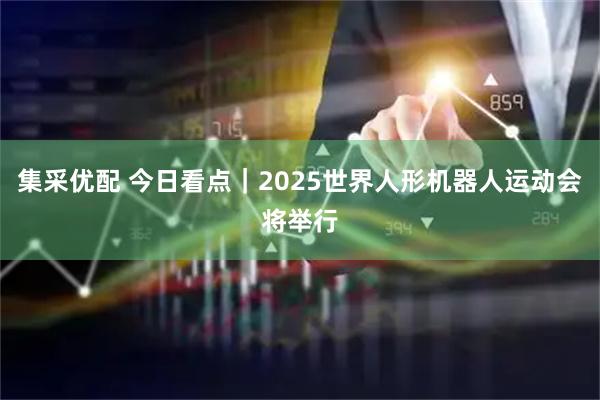 集采优配 今日看点｜2025世界人形机器人运动会将举行
