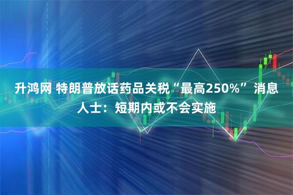 升鸿网 特朗普放话药品关税“最高250%” 消息人士：短期内或不会实施