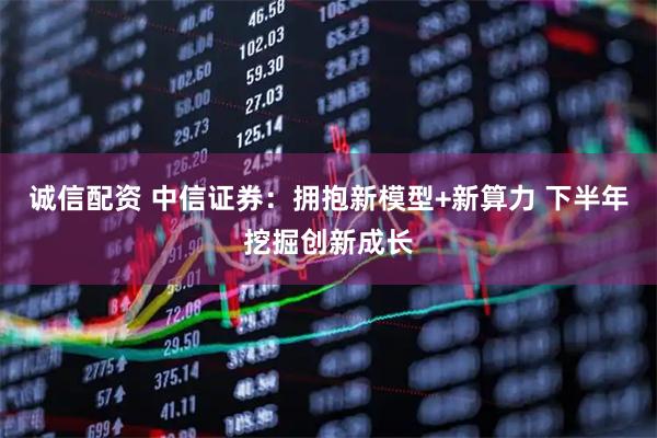 诚信配资 中信证券：拥抱新模型+新算力 下半年挖掘创新成长
