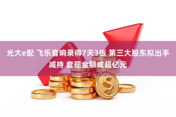 光大e配 飞乐音响录得7天3板 第三大股东拟出手减持 套现金额或超亿元