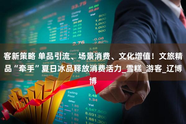 客新策略 单品引流、场景消费、文化增值！文旅精品“牵手”夏日冰品释放消费活力_雪糕_游客_辽博