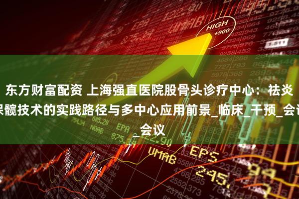 东方财富配资 上海强直医院股骨头诊疗中心：祛炎保髋技术的实践路径与多中心应用前景_临床_干预_会议