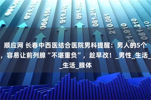 顺应网 长春中西医结合医院男科提醒：男人的5个行为，容易让前列腺“不堪重负”，趁早改！_男性_生活_腺体