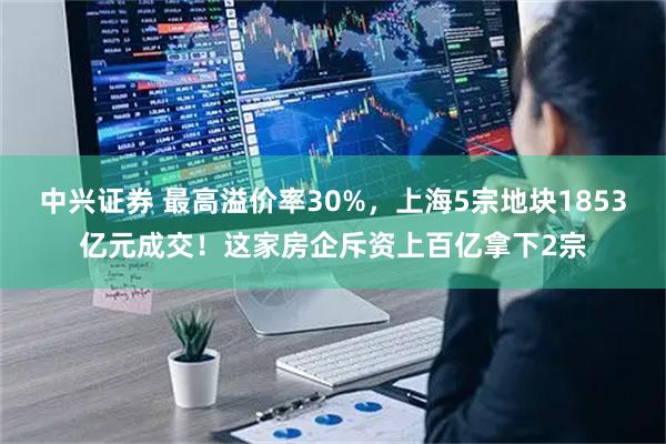 中兴证券 最高溢价率30%，上海5宗地块1853亿元成交！这家房企斥资上百亿拿下2宗