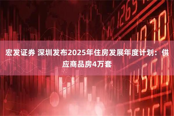 宏发证券 深圳发布2025年住房发展年度计划：供应商品房4万套