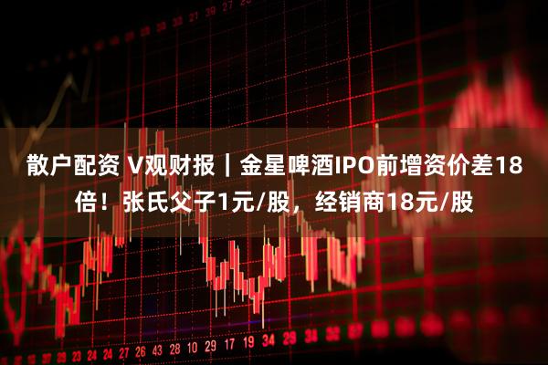 散户配资 V观财报｜金星啤酒IPO前增资价差18倍！张氏父子1元/股，经销商18元/股