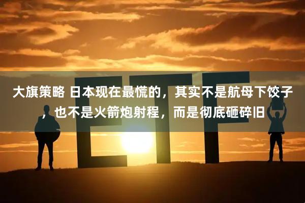 大旗策略 日本现在最慌的，其实不是航母下饺子，也不是火箭炮射程，而是彻底砸碎旧