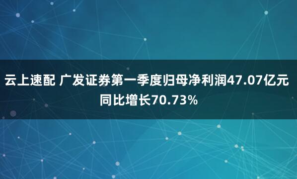 云上速配 广发证券第一季度归母净利润47.07亿元 同比增长70.73%