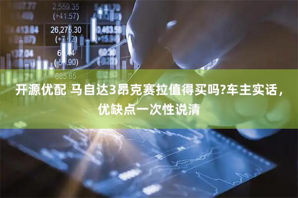 开源优配 马自达3昂克赛拉值得买吗?车主实话，优缺点一次性说清