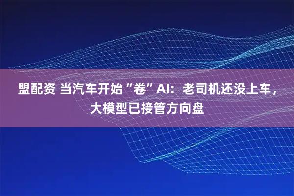 盟配资 当汽车开始“卷”AI：老司机还没上车，大模型已接管方向盘