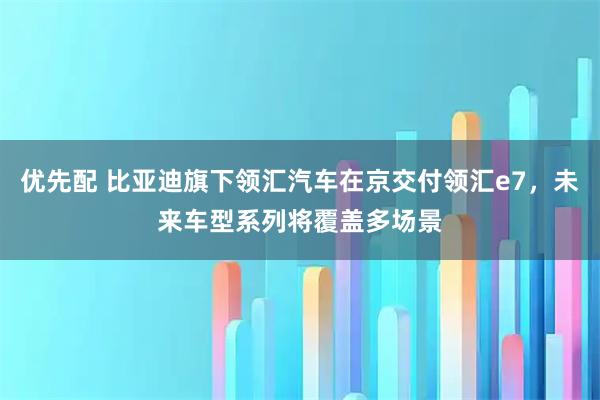 优先配 比亚迪旗下领汇汽车在京交付领汇e7，未来车型系列将覆盖多场景