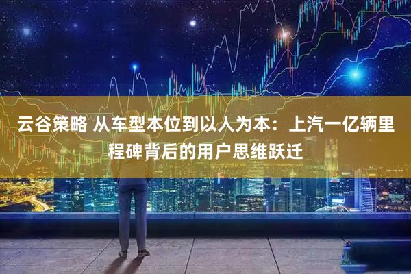 云谷策略 从车型本位到以人为本：上汽一亿辆里程碑背后的用户思维跃迁