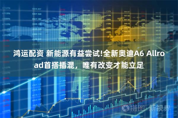 鸿运配资 新能源有益尝试!全新奥迪A6 Allroad首搭插混，唯有改变才能立足