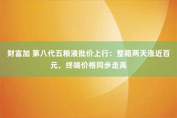 财富加 第八代五粮液批价上行：整箱两天涨近百元，终端价格同步走高