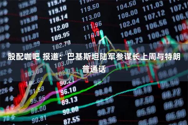 股配咖吧 报道：巴基斯坦陆军参谋长上周与特朗普通话