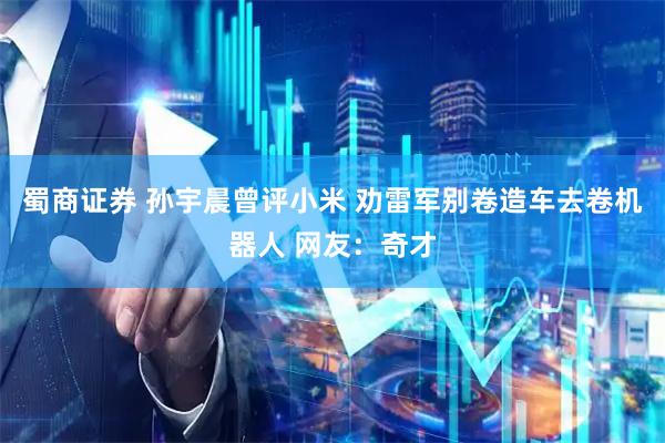 蜀商证券 孙宇晨曾评小米 劝雷军别卷造车去卷机器人 网友：奇才